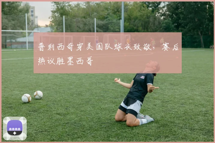 普利西奇穿美国队球衣致敬，赛后热议胜墨西哥