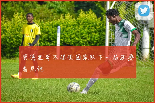 莫德里奇不退役国家队下一届还要看见他