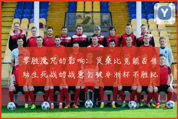 零胜魔咒的影响：莫桑比克能否借助生死战的战意打破非洲杯不胜纪录