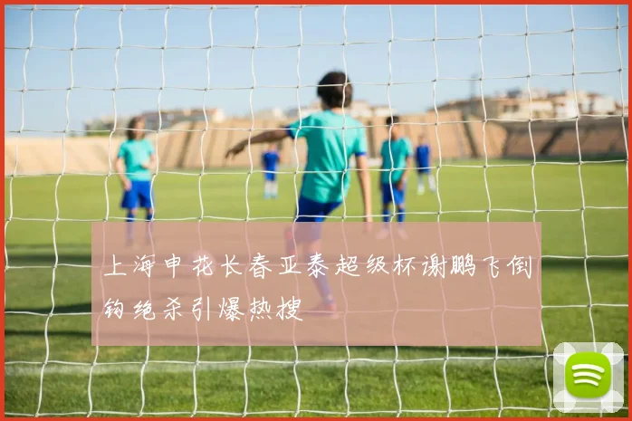 上海申花长春亚泰超级杯谢鹏飞倒钩绝杀引爆热搜