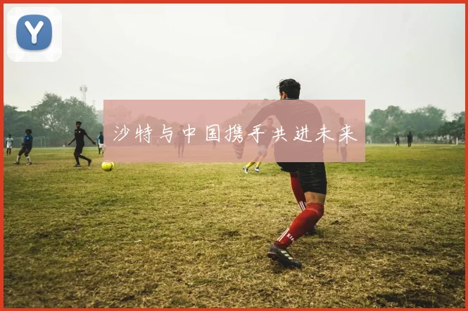 沙特与中国携手共进未来