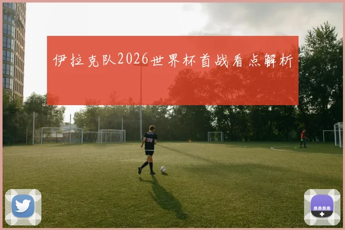 伊拉克队2026世界杯首战看点解析