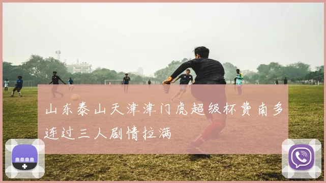 山东泰山天津津门虎超级杯费南多连过三人剧情拉满