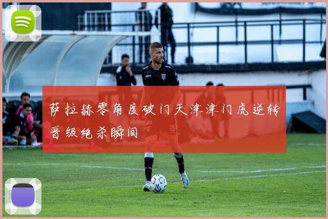 萨拉赫零角度破门天津津门虎逆转晋级绝杀瞬间