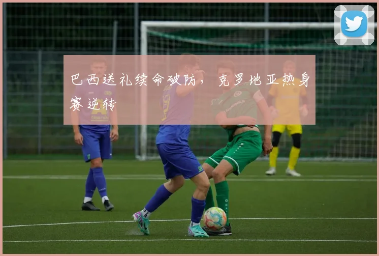 巴西送礼续命破防，克罗地亚热身赛逆转