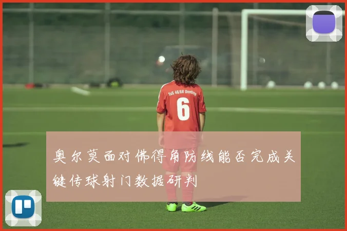 奥尔莫面对佛得角防线能否完成关键传球射门数据研判