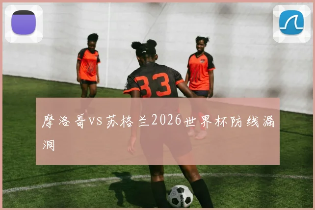 摩洛哥vs苏格兰2026世界杯防线漏洞