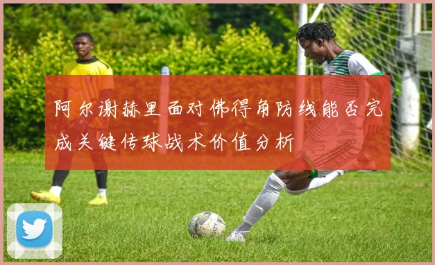 阿尔谢赫里面对佛得角防线能否完成关键传球战术价值分析