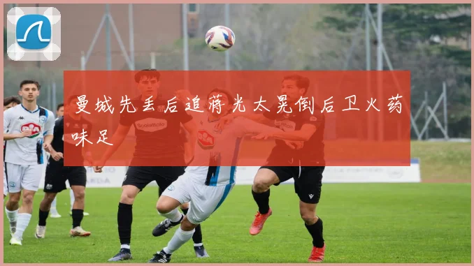 曼城先丢后追蒋光太晃倒后卫火药味足