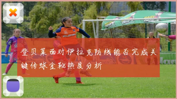 登贝莱面对伊拉克防线能否完成关键传球金靴热度分析