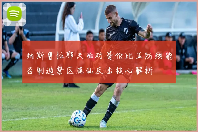 纳斯鲁拉耶夫面对哥伦比亚防线能否制造禁区混乱反击核心解析