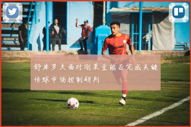 舒库罗夫面对刚果金能否完成关键传球中场控制研判