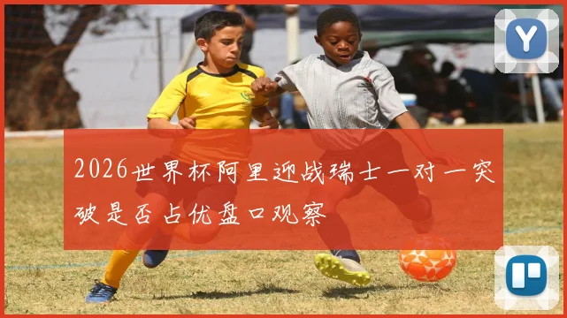 2026世界杯阿里迎战瑞士一对一突破是否占优盘口观察