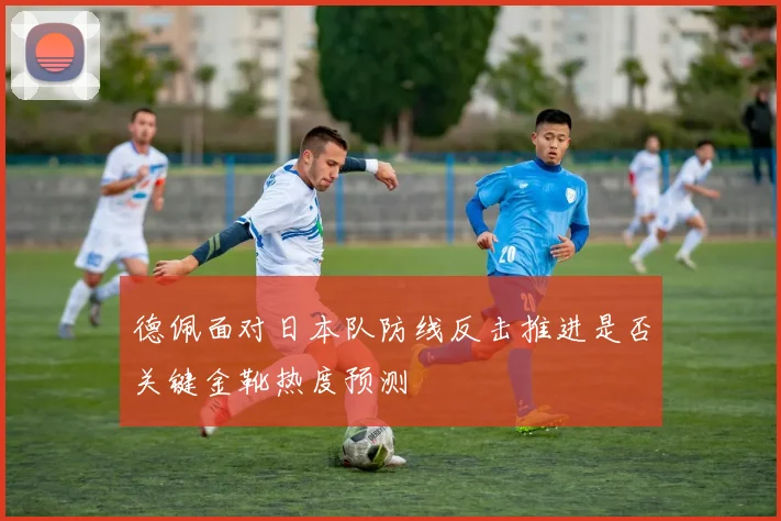 德佩面对日本队防线反击推进是否关键金靴热度预测