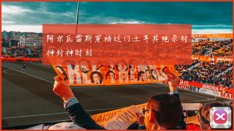 阿尔瓦雷斯穿裆过门土耳其绝杀封神封神时刻