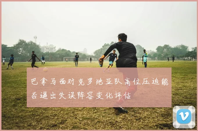 巴拿马面对克罗地亚队高位压迫能否逼出失误阵容变化评估