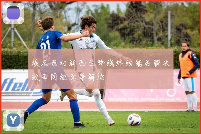 埃及面对新西兰锋线终结能否解决效率同组竞争解读