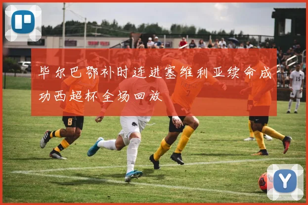 毕尔巴鄂补时连进塞维利亚续命成功西超杯全场回放