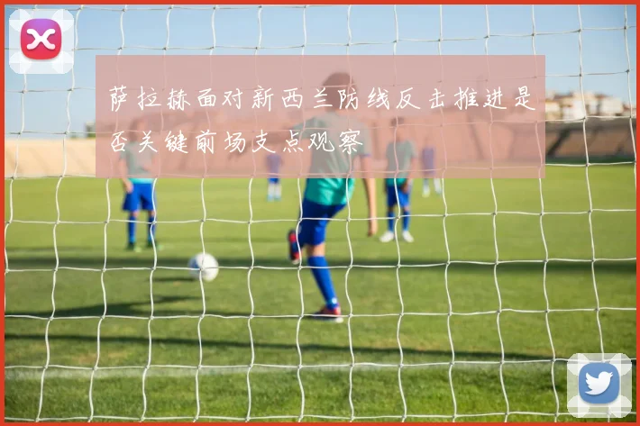 萨拉赫面对新西兰防线反击推进是否关键前场支点观察