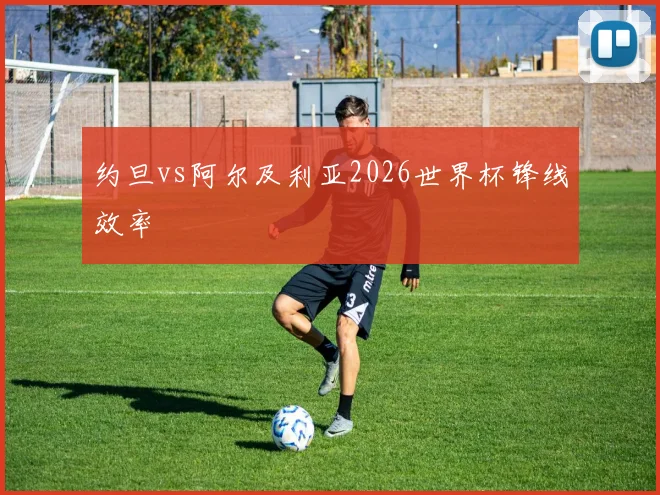 约旦vs阿尔及利亚2026世界杯锋线效率