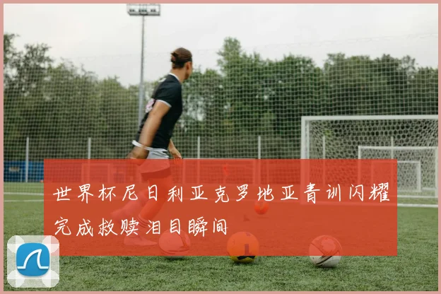 世界杯尼日利亚克罗地亚青训闪耀完成救赎泪目瞬间