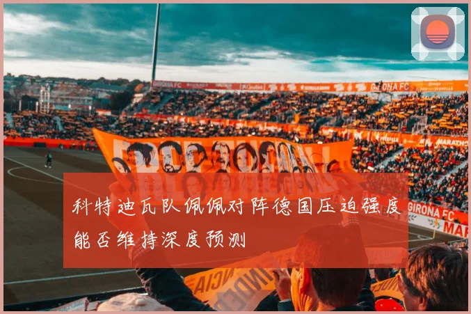 科特迪瓦队佩佩对阵德国压迫强度能否维持深度预测