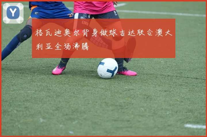 格瓦迪奥尔背身做球吉达联合澳大利亚全场沸腾