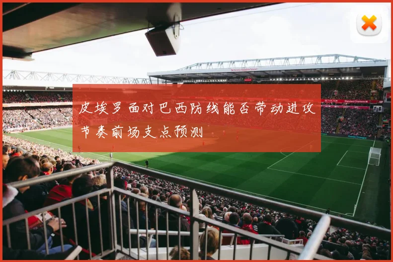 皮埃罗面对巴西防线能否带动进攻节奏前场支点预测