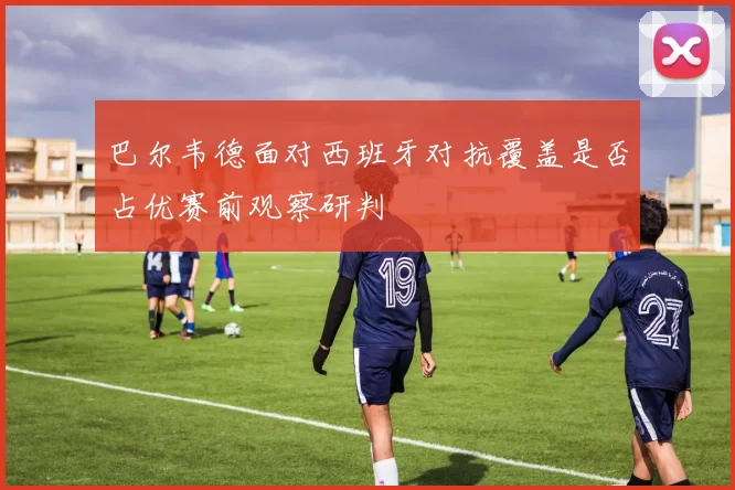 巴尔韦德面对西班牙对抗覆盖是否占优赛前观察研判