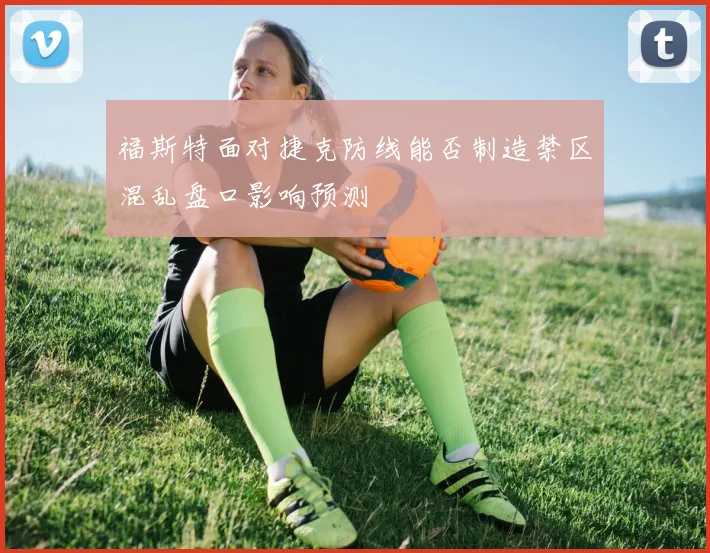 福斯特面对捷克防线能否制造禁区混乱盘口影响预测