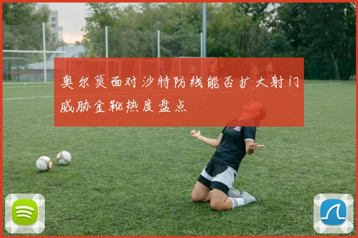 奥尔莫面对沙特防线能否扩大射门威胁金靴热度盘点