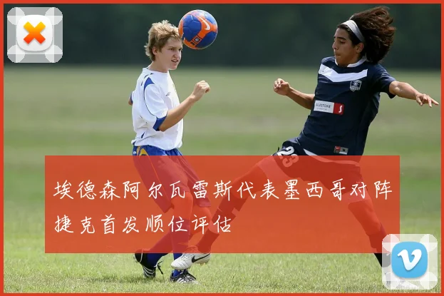 埃德森阿尔瓦雷斯代表墨西哥对阵捷克首发顺位评估