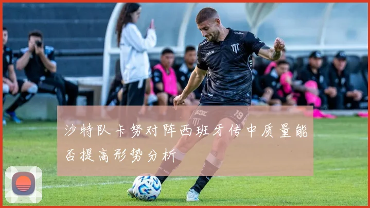 沙特队卡努对阵西班牙传中质量能否提高形势分析