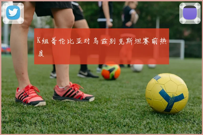 K组哥伦比亚对乌兹别克斯坦赛前热度