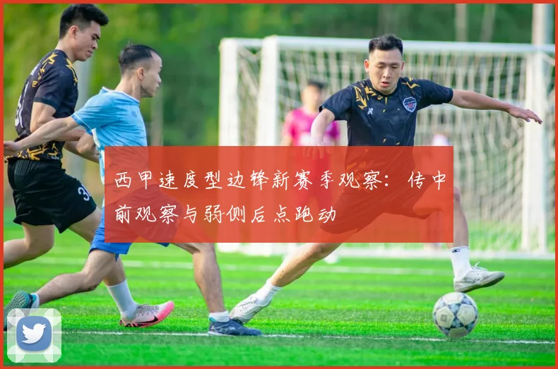 西甲速度型边锋新赛季观察：传中前观察与弱侧后点跑动