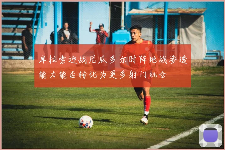 库拉索迎战厄瓜多尔时阵地战渗透能力能否转化为更多射门机会