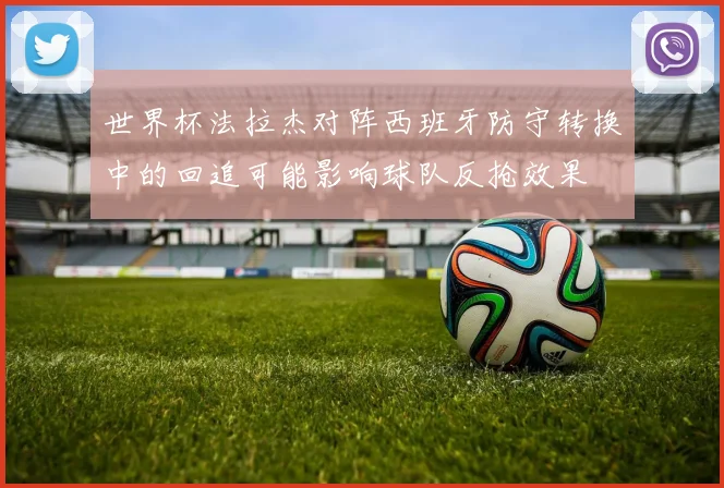 世界杯法拉杰对阵西班牙防守转换中的回追可能影响球队反抢效果