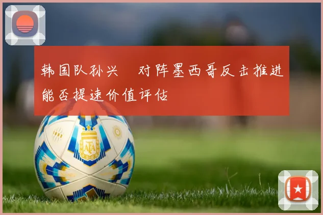 韩国队孙兴慜对阵墨西哥反击推进能否提速价值评估