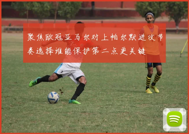聚焦欧冠亚马尔对上帕尔默进攻节奏选择谁能保护第二点更关键