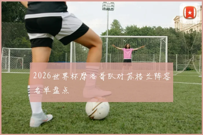 2026世界杯摩洛哥队对苏格兰阵容名单盘点