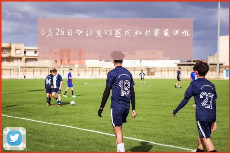 6月26日伊拉克vs塞内加尔赛前训练